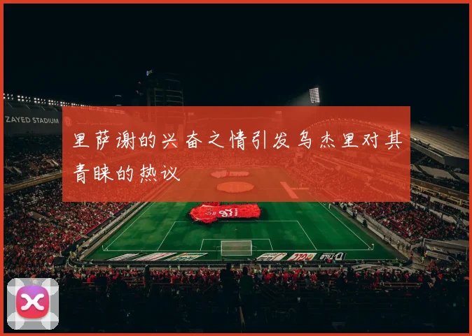 里萨谢的兴奋之情引发乌杰里对其青睐的热议