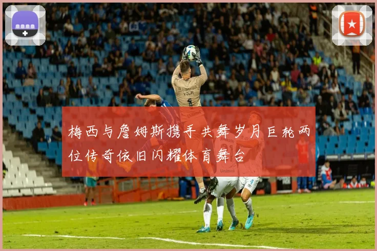 梅西与詹姆斯携手共舞岁月巨轮两位传奇依旧闪耀体育舞台