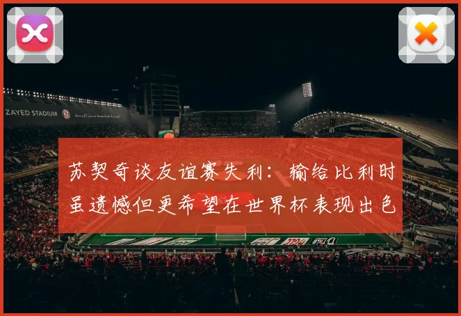 苏契奇谈友谊赛失利：输给比利时虽遗憾但更希望在世界杯表现出色
