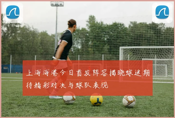 上海海港今日首发阵容揭晓球迷期待精彩对决与球队表现