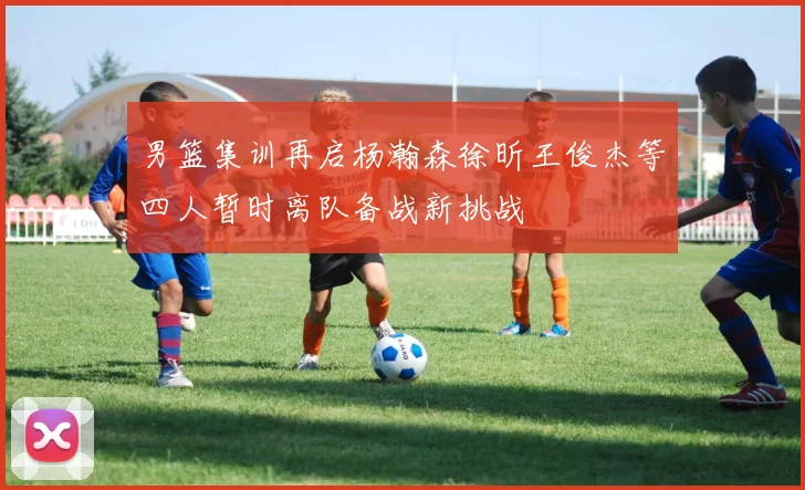 男篮集训再启杨瀚森徐昕王俊杰等四人暂时离队备战新挑战