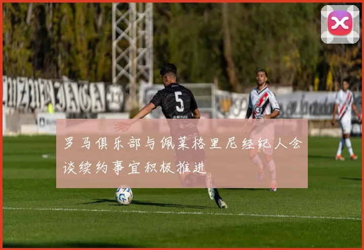 罗马俱乐部与佩莱格里尼经纪人会谈续约事宜积极推进