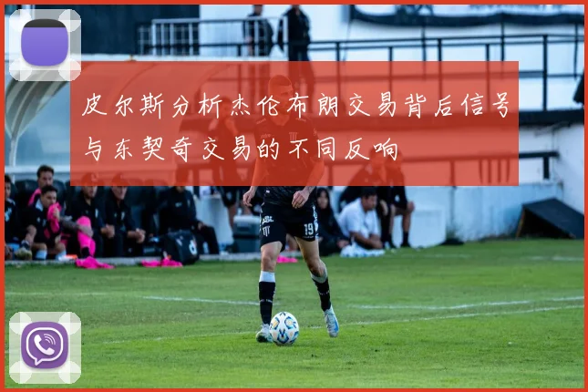 皮尔斯分析杰伦布朗交易背后信号与东契奇交易的不同反响