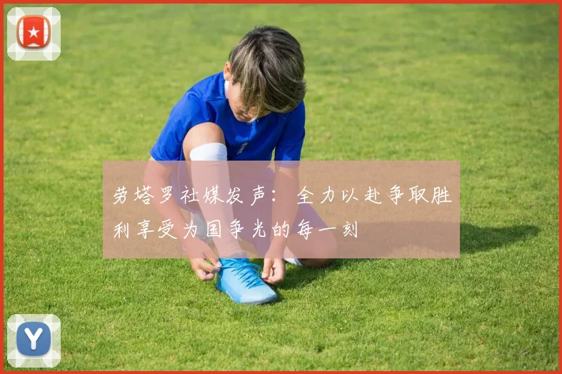劳塔罗社媒发声：全力以赴争取胜利享受为国争光的每一刻