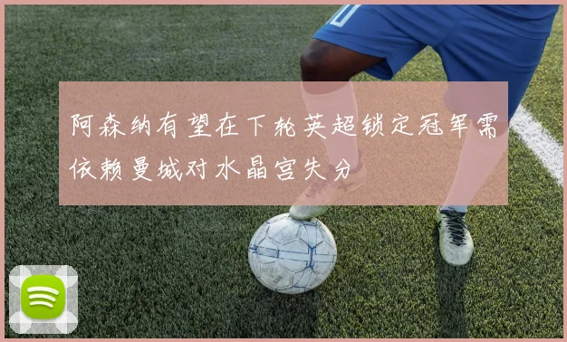 阿森纳有望在下轮英超锁定冠军需依赖曼城对水晶宫失分