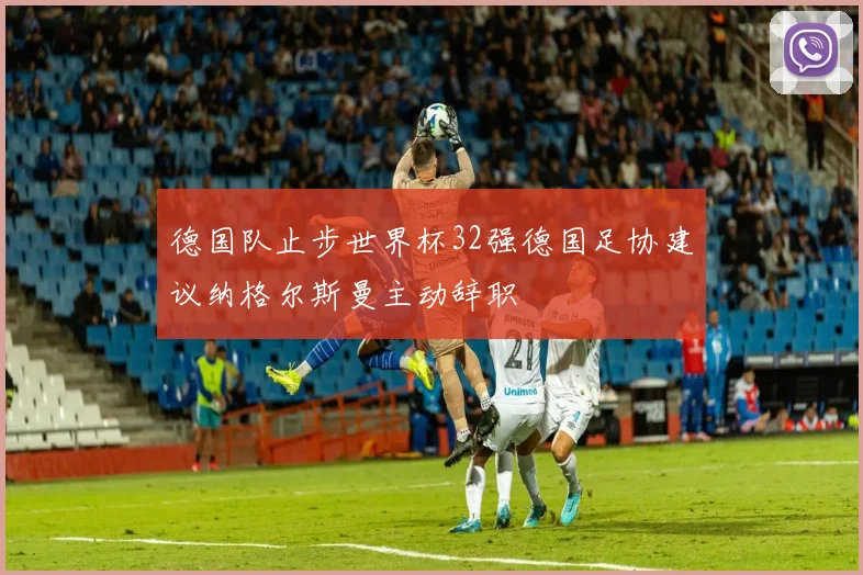 德国队止步世界杯32强德国足协建议纳格尔斯曼主动辞职