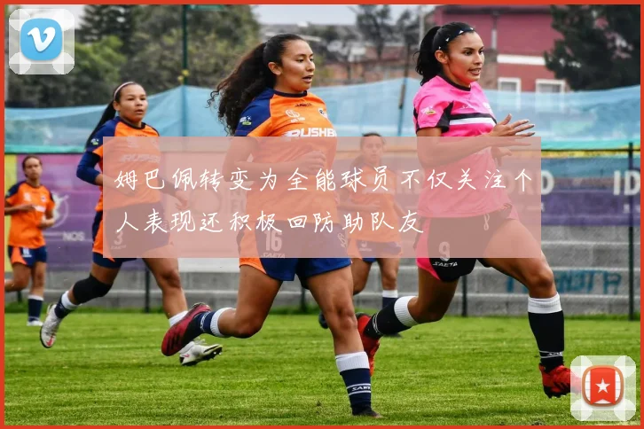 姆巴佩转变为全能球员不仅关注个人表现还积极回防助队友