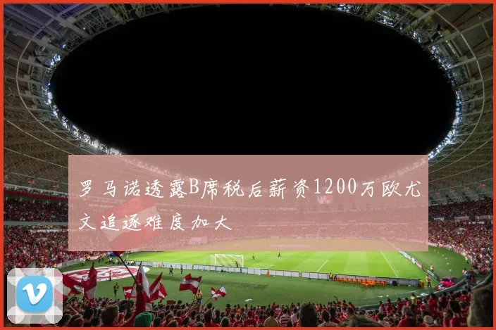 罗马诺透露B席税后薪资1200万欧尤文追逐难度加大
