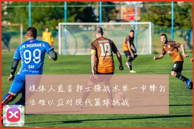 媒体人直言郭士强战术单一中锋打法难以应对现代篮球挑战