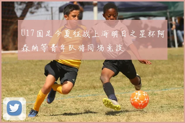 U17国足今夏征战上海明日之星杯阿森纳等青年队将同场竞技